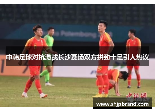 中韩足球对抗激战长沙赛场双方拼劲十足引人热议