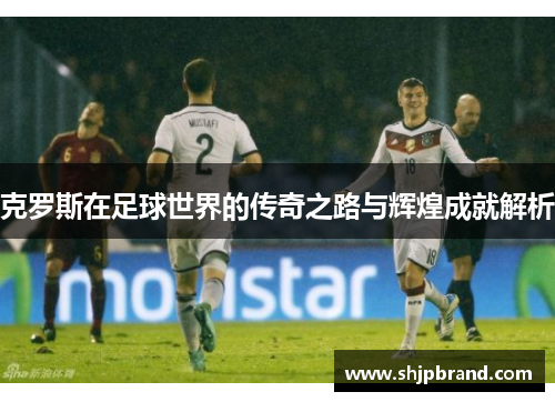 克罗斯在足球世界的传奇之路与辉煌成就解析