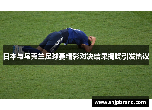 日本与乌克兰足球赛精彩对决结果揭晓引发热议
