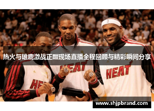 热火与雄鹿激战正酣现场直播全程回顾与精彩瞬间分享