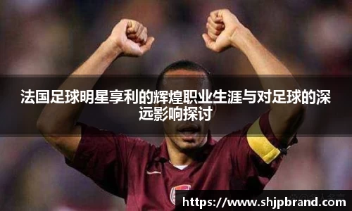 法国足球明星享利的辉煌职业生涯与对足球的深远影响探讨